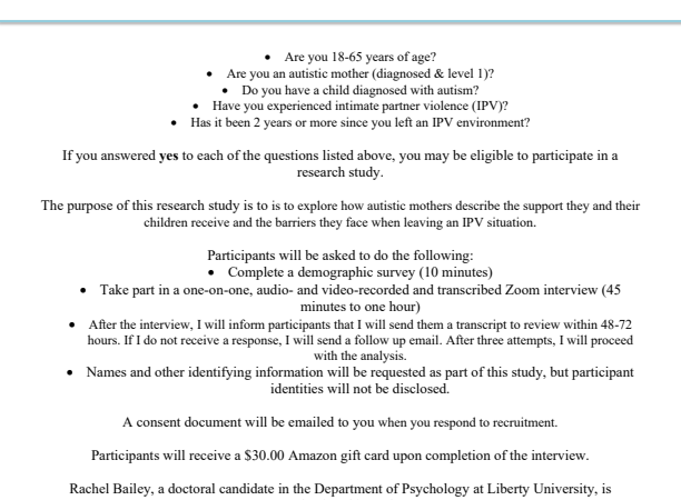 ATTENTION AUTISTIC MOTHERS: I am conducting research for a PhD in Psychology at Liberty University. The purpose of my research is to is to explore how autistic mothers describe the support they and their children receive and the barriers they face when leaving an IPV situation. To participate, you must be between 18-65 years of age, an autistic mother (diagnosed & level 1), have a child diagnosed with autism, have experienced intimate partner violence (IPV), two years or more since you left an IPV environment, and live in the United States.. Participants will be asked to complete a demographic survey and take part in a one-on-one, audio- and video-recorded Zoom interview, which should take about 45 minutes to one hour to complete. After the interview, I will inform participants that I will send them a transcript to review within 48-72 hours. If I do not receive a response, I will send a follow up email. After three attempts, I will proceed with the analysis. If you are interested and eligible to participate, please contact the researcher at rbailey23@liberty.edu. Consent information will be emailed to you when you respond to recruitment. After the interview, participants will receive a $30.00 Amazon gift card.